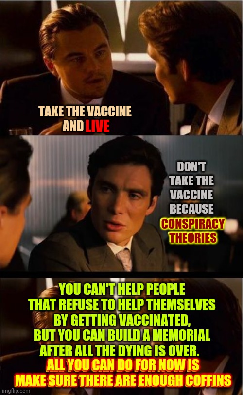 Thoughts And Prayers For The Unvaccinated | TAKE THE VACCINE
AND LIVE; LIVE; DON'T TAKE THE VACCINE
BECAUSE CONSPIRACY THEORIES; CONSPIRACY THEORIES; YOU CAN'T HELP PEOPLE THAT REFUSE TO HELP THEMSELVES BY GETTING VACCINATED, BUT YOU CAN BUILD A MEMORIAL AFTER ALL THE DYING IS OVER.  
ALL YOU CAN DO FOR NOW IS MAKE SURE THERE ARE ENOUGH COFFINS; ALL YOU CAN DO FOR NOW IS MAKE SURE THERE ARE ENOUGH COFFINS | image tagged in memes,inception,dumbasses,covid vaccine,live or die,thoughts and prayers | made w/ Imgflip meme maker