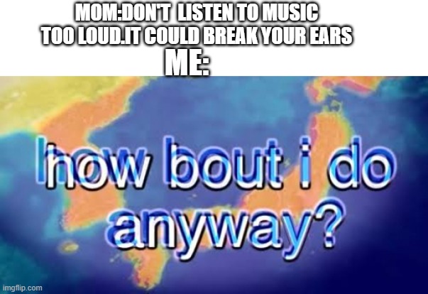 loud music | MOM:DON'T  LISTEN TO MUSIC TOO LOUD.IT COULD BREAK YOUR EARS; ME: | image tagged in how bout i do anyway | made w/ Imgflip meme maker