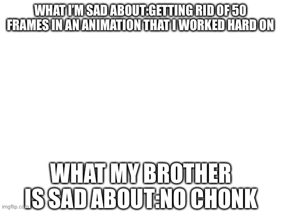 Blank White Template | WHAT I’M SAD ABOUT:GETTING RID OF 50 FRAMES IN AN ANIMATION THAT I WORKED HARD ON; WHAT MY BROTHER IS SAD ABOUT:NO CHONK | image tagged in blank white template | made w/ Imgflip meme maker