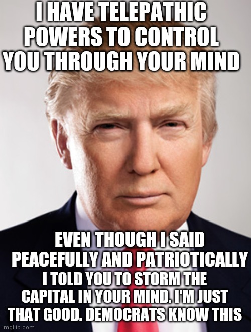 Sarcasm liberals won't understand | I HAVE TELEPATHIC POWERS TO CONTROL YOU THROUGH YOUR MIND; EVEN THOUGH I SAID PEACEFULLY AND PATRIOTICALLY; I TOLD YOU TO STORM THE CAPITAL IN YOUR MIND. I'M JUST THAT GOOD. DEMOCRATS KNOW THIS | image tagged in donald trump | made w/ Imgflip meme maker