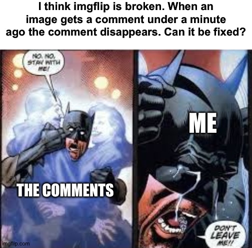 Bug report. Help.... | I think imgflip is broken. When an image gets a comment under a minute ago the comment disappears. Can it be fixed? ME; THE COMMENTS | image tagged in no no stay with me,imgflip,comments,bug,glitch | made w/ Imgflip meme maker