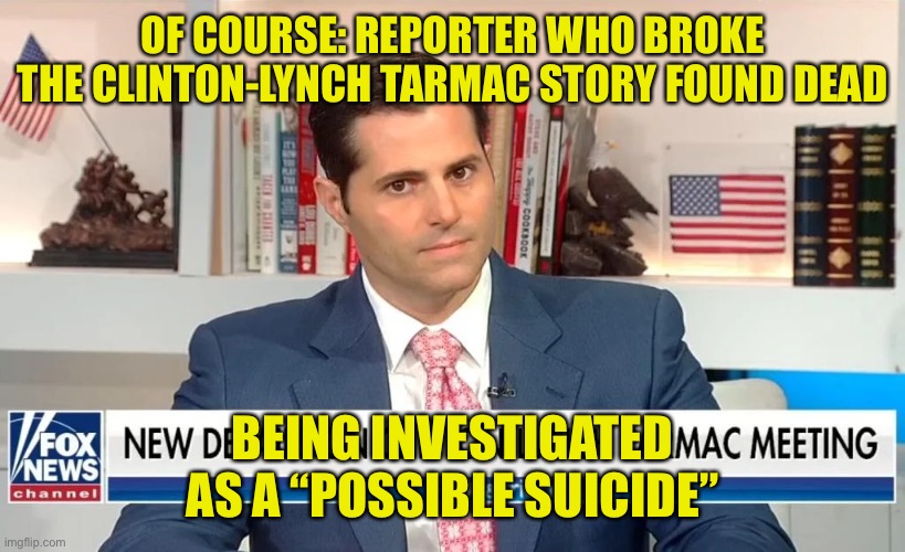 Nothing to see here | OF COURSE: REPORTER WHO BROKE THE CLINTON-LYNCH TARMAC STORY FOUND DEAD; BEING INVESTIGATED AS A “POSSIBLE SUICIDE” | image tagged in bill clinton,hillary clinton | made w/ Imgflip meme maker