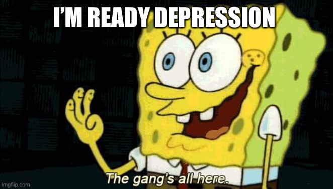 The Gang's All Here | I’M READY DEPRESSION | image tagged in the gang's all here | made w/ Imgflip meme maker