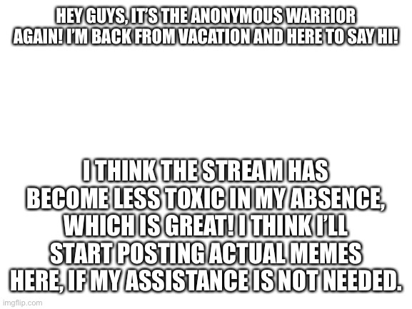Hello guys! | HEY GUYS, IT’S THE ANONYMOUS WARRIOR AGAIN! I’M BACK FROM VACATION AND HERE TO SAY HI! I THINK THE STREAM HAS BECOME LESS TOXIC IN MY ABSENCE, WHICH IS GREAT! I THINK I’LL START POSTING ACTUAL MEMES HERE, IF MY ASSISTANCE IS NOT NEEDED. | image tagged in blank white template | made w/ Imgflip meme maker