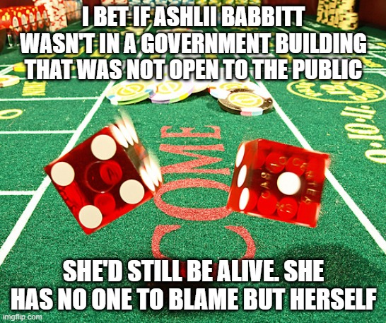 gamble dice craps | I BET IF ASHLII BABBITT WASN'T IN A GOVERNMENT BUILDING THAT WAS NOT OPEN TO THE PUBLIC; SHE'D STILL BE ALIVE. SHE HAS NO ONE TO BLAME BUT HERSELF | image tagged in gamble dice craps | made w/ Imgflip meme maker