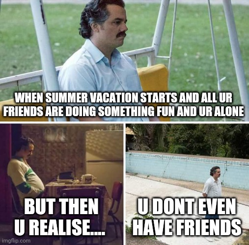 I dpnt have friends:( | WHEN SUMMER VACATION STARTS AND ALL UR FRIENDS ARE DOING SOMETHING FUN AND UR ALONE; BUT THEN U REALISE.... U DONT EVEN HAVE FRIENDS | image tagged in memes,sad pablo escobar | made w/ Imgflip meme maker