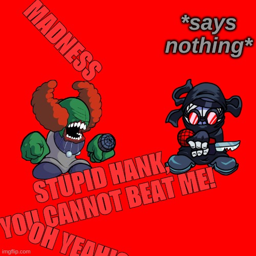 The Poorly Written FNF Memes #1 | *says nothing*; MADNESS; STUPID HANK, YOU CANNOT BEAT ME! OH YEAH!? | image tagged in memes,blank transparent square | made w/ Imgflip meme maker