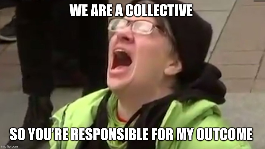 Screaming Liberal  | WE ARE A COLLECTIVE SO YOU’RE RESPONSIBLE FOR MY OUTCOME | image tagged in screaming liberal | made w/ Imgflip meme maker