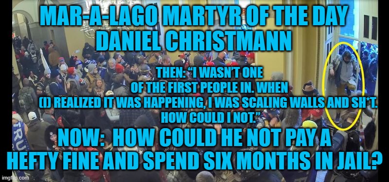 Brooklyn Plumber clogs up courts. | MAR-A-LAGO MARTYR OF THE DAY
DANIEL CHRISTMANN; THEN: “I WASN’T ONE OF THE FIRST PEOPLE IN. WHEN (I) REALIZED IT WAS HAPPENING, I WAS SCALING WALLS AND SH*T. 
 HOW COULD I NOT.”; NOW:  HOW COULD HE NOT PAY A HEFTY FINE AND SPEND SIX MONTHS IN JAIL? | image tagged in politics | made w/ Imgflip meme maker