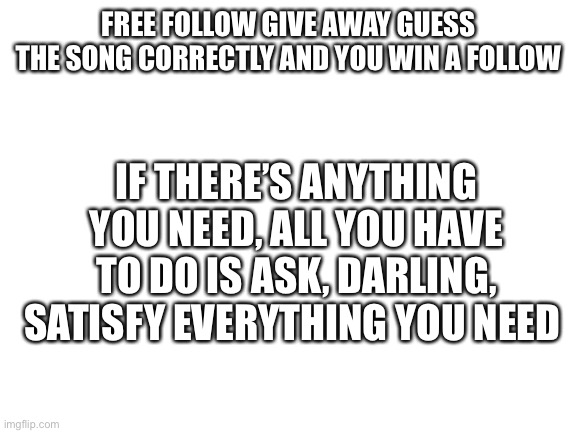 Hint: 80’s pop | FREE FOLLOW GIVE AWAY GUESS THE SONG CORRECTLY AND YOU WIN A FOLLOW; IF THERE’S ANYTHING YOU NEED, ALL YOU HAVE TO DO IS ASK, DARLING, SATISFY EVERYTHING YOU NEED | image tagged in blank white template | made w/ Imgflip meme maker