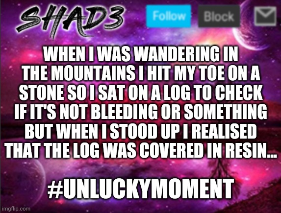 Unlucky moment | WHEN I WAS WANDERING IN THE MOUNTAINS I HIT MY TOE ON A STONE SO I SAT ON A LOG TO CHECK IF IT'S NOT BLEEDING OR SOMETHING BUT WHEN I STOOD UP I REALISED THAT THE LOG WAS COVERED IN RESIN... #UNLUCKYMOMENT | image tagged in shad3 announcement template v7 | made w/ Imgflip meme maker