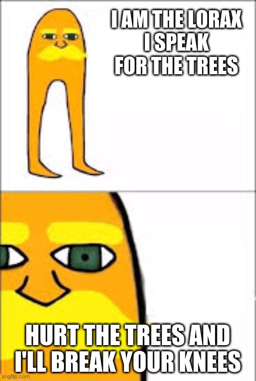 lorax format | I AM THE LORAX
I SPEAK FOR THE TREES HURT THE TREES AND I'LL BREAK YOUR KNEES | image tagged in lorax format | made w/ Imgflip meme maker