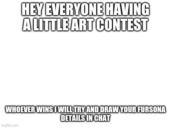 Having a little contest | HEY EVERYONE HAVING A LITTLE ART CONTEST; WHOEVER WINS I WILL TRY AND DRAW YOUR FURSONA
DETAILS IN CHAT | image tagged in blank white template | made w/ Imgflip meme maker