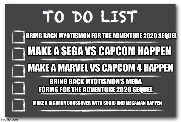 To do list | BRING BACK MYOTISMON FOR THE ADVENTURE 2020 SEQUEL; MAKE A SEGA VS CAPCOM HAPPEN; MAKE A MARVEL VS CAPCOM 4 HAPPEN; BRING BACK MYOTISMON'S MEGA FORMS FOR THE ADVENTURE 2020 SEQUEL; MAKE A DIGIMON CROSSOVER WITH SONIC AND MEGAMAN HAPPEN | image tagged in to do list | made w/ Imgflip meme maker
