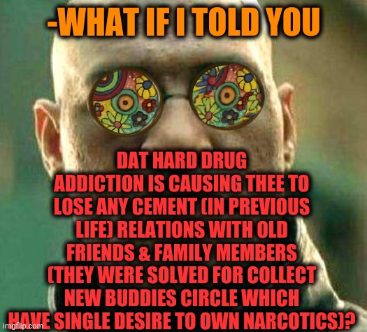 -Narco business. | DAT HARD DRUG ADDICTION IS CAUSING THEE TO LOSE ANY CEMENT (IN PREVIOUS LIFE) RELATIONS WITH OLD FRIENDS & FAMILY MEMBERS (THEY WERE SOLVED FOR COLLECT NEW BUDDIES CIRCLE WHICH HAVE SINGLE DESIRE TO OWN NARCOTICS)? -WHAT IF I TOLD YOU | image tagged in acid kicks in morpheus,don't do drugs,family life,not today old friend,what if i told you,habits | made w/ Imgflip meme maker