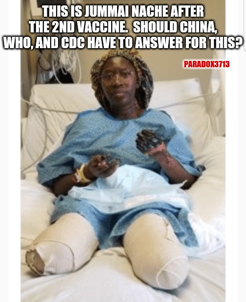 How many other victims are there like her?  What is to become of the people harmed by the COVID Vaccines? | THIS IS JUMMAI NACHE AFTER THE 2ND VACCINE.  SHOULD CHINA, WHO, AND CDC HAVE TO ANSWER FOR THIS? PARADOX3713 | image tagged in memes,politics,china,who,cdc,covid | made w/ Imgflip meme maker