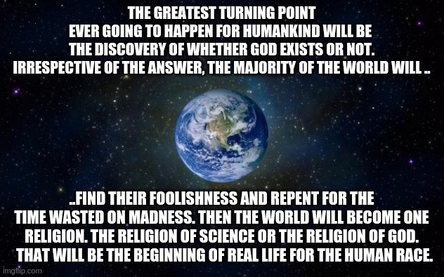 turning point of humankind | THE GREATEST TURNING POINT EVER GOING TO HAPPEN FOR HUMANKIND WILL BE 
THE DISCOVERY OF WHETHER GOD EXISTS OR NOT.
IRRESPECTIVE OF THE ANSWER, THE MAJORITY OF THE WORLD WILL .. ..FIND THEIR FOOLISHNESS AND REPENT FOR THE TIME WASTED ON MADNESS. THEN THE WORLD WILL BECOME ONE RELIGION. THE RELIGION OF SCIENCE OR THE RELIGION OF GOD.   THAT WILL BE THE BEGINNING OF REAL LIFE FOR THE HUMAN RACE. | image tagged in planet earth from space,god,science | made w/ Imgflip meme maker