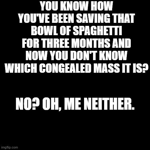 Blank | YOU KNOW HOW YOU'VE BEEN SAVING THAT BOWL OF SPAGHETTI FOR THREE MONTHS AND NOW YOU DON'T KNOW WHICH CONGEALED MASS IT IS? NO? OH, ME NEITHER. | image tagged in blank | made w/ Imgflip meme maker