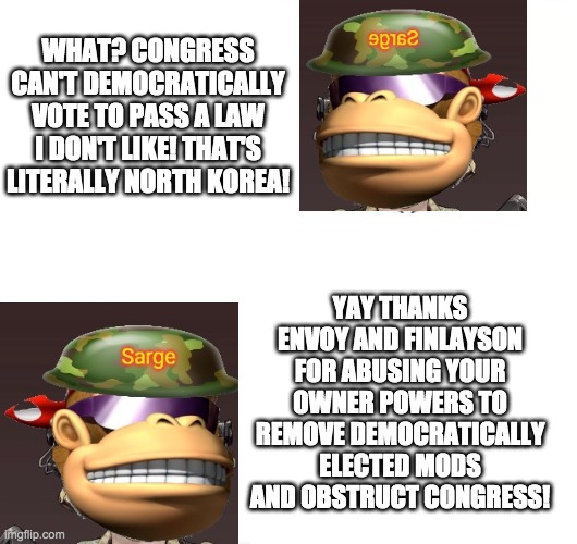 SurlyKong (and perhaps 123gamer) have supported enemies like Richard, Envoy and Finlayson every step of the way. | WHAT? CONGRESS CAN'T DEMOCRATICALLY VOTE TO PASS A LAW I DON'T LIKE! THAT'S LITERALLY NORTH KOREA! YAY THANKS ENVOY AND FINLAYSON FOR ABUSING YOUR OWNER POWERS TO REMOVE DEMOCRATICALLY ELECTED MODS AND OBSTRUCT CONGRESS! | image tagged in hypocrisy,memes,politics | made w/ Imgflip meme maker