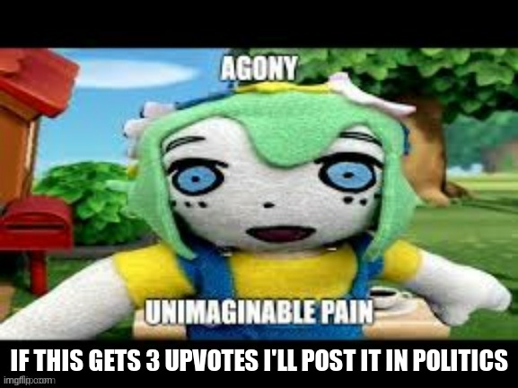 agony unimaginable pain | IF THIS GETS 3 UPVOTES I'LL POST IT IN POLITICS | image tagged in mood | made w/ Imgflip meme maker