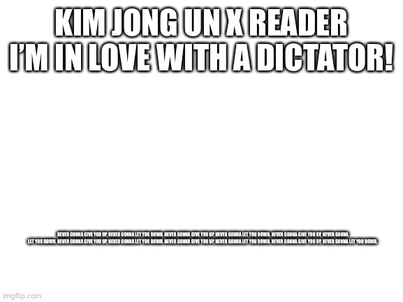 Ha | KIM JONG UN X READER
I’M IN LOVE WITH A DICTATOR! NEVER GONNA GIVE YOU UP, NEVER GONNA LET YOU DOWN. NEVER GONNA GIVE YOU UP, NEVER GONNA LET YOU DOWN. NEVER GONNA GIVE YOU UP, NEVER GONNA LET YOU DOWN. NEVER GONNA GIVE YOU UP, NEVER GONNA LET YOU DOWN. NEVER GONNA GIVE YOU UP, NEVER GONNA LET YOU DOWN. NEVER GONNA GIVE YOU UP, NEVER GONNA LET YOU DOWN. | image tagged in blank white template | made w/ Imgflip meme maker