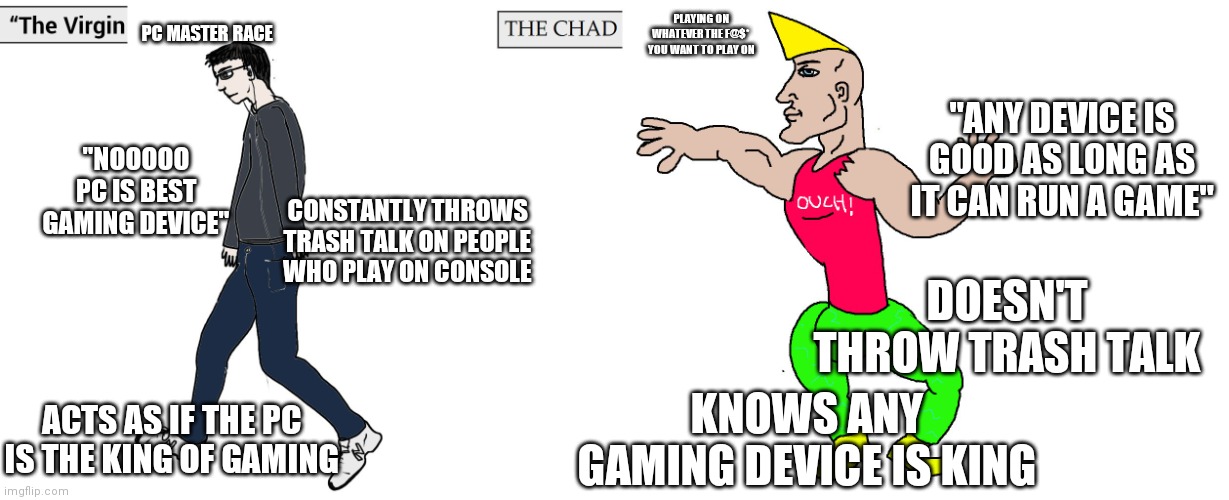 Real gamers | PC MASTER RACE; PLAYING ON WHATEVER THE F@$*  YOU WANT TO PLAY ON; "ANY DEVICE IS GOOD AS LONG AS IT CAN RUN A GAME"; "NOOOOO PC IS BEST GAMING DEVICE"; CONSTANTLY THROWS TRASH TALK ON PEOPLE WHO PLAY ON CONSOLE; DOESN'T THROW TRASH TALK; ACTS AS IF THE PC IS THE KING OF GAMING; KNOWS ANY GAMING DEVICE IS KING | image tagged in virgin and chad,gamers,pc gaming,consoles | made w/ Imgflip meme maker