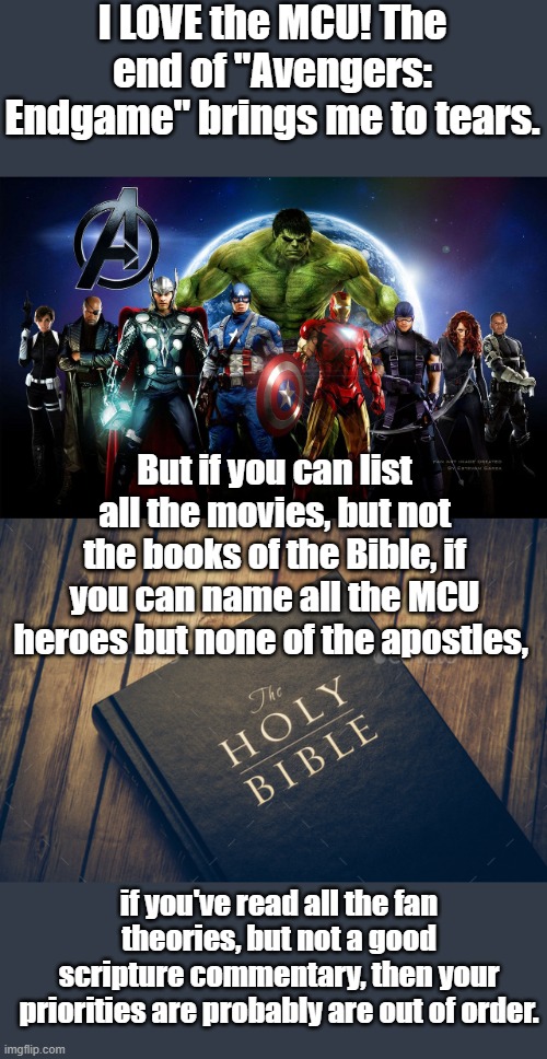 I love the MCU !...but.... | I LOVE the MCU! The end of "Avengers: Endgame" brings me to tears. But if you can list all the movies, but not the books of the Bible, if you can name all the MCU heroes but none of the apostles, if you've read all the fan theories, but not a good scripture commentary, then your priorities are probably are out of order. | image tagged in mcu,marvel cinematic universe | made w/ Imgflip meme maker