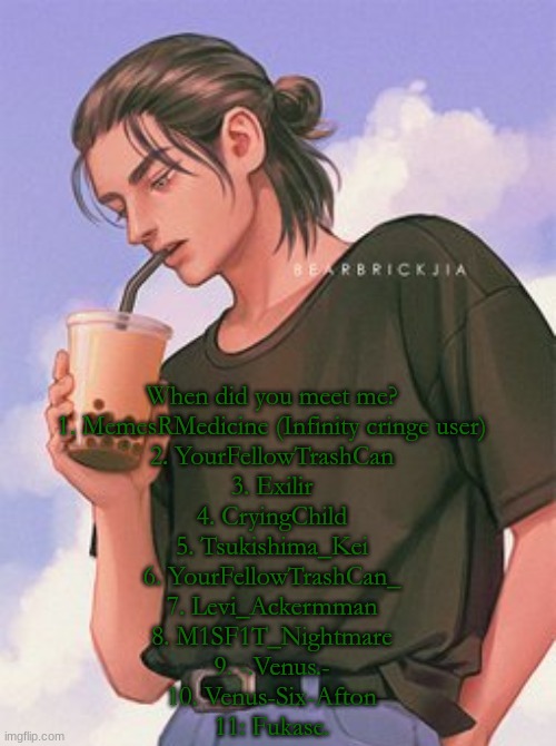 I think I got all of my users. | When did you meet me?
1. MemesRMedicine (Infinity cringe user)
2. YourFellowTrashCan
3. Exilir
4. CryingChild
5. Tsukishima_Kei
6. YourFellowTrashCan_
7. Levi_Ackermman
8. M1SF1T_Nightmare
9. -.Venus.-
10. Venus-Six-Afton
11: Fukase. | image tagged in ereh | made w/ Imgflip meme maker