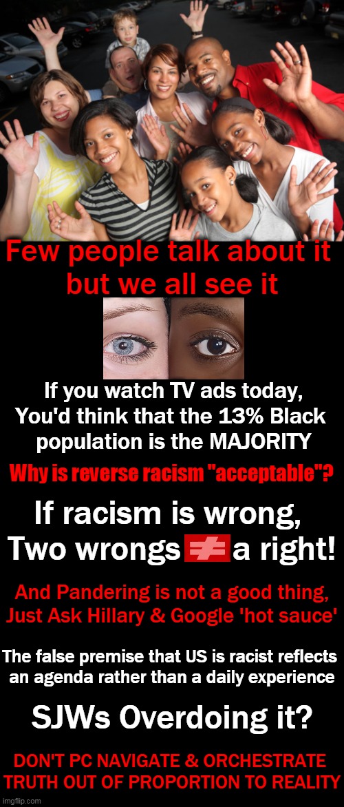 Disproportionate representation of one race over another negates truth & supports racism | Few people talk about it 
but we all see it; If you watch TV ads today,
You'd think that the 13% Black 
population is the MAJORITY; Why is reverse racism "acceptable"? If racism is wrong, 
Two wrongs      a right! And Pandering is not a good thing,
Just Ask Hillary & Google 'hot sauce'; The false premise that US is racist reflects 

an agenda rather than a daily experience; SJWs Overdoing it? DON'T PC NAVIGATE & ORCHESTRATE 

TRUTH OUT OF PROPORTION TO REALITY | image tagged in politics,the truth,tv ads,race,racism,sjws | made w/ Imgflip meme maker