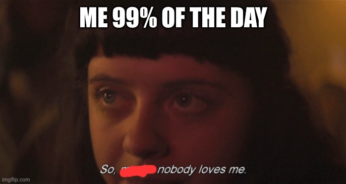 Ja | ME 99% OF THE DAY | image tagged in so maybe nobody loves me | made w/ Imgflip meme maker