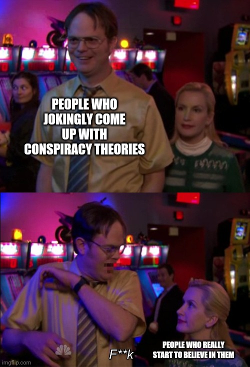 Angela scared Dwight | PEOPLE WHO JOKINGLY COME UP WITH CONSPIRACY THEORIES; PEOPLE WHO REALLY START TO BELIEVE IN THEM | image tagged in angela scared dwight | made w/ Imgflip meme maker