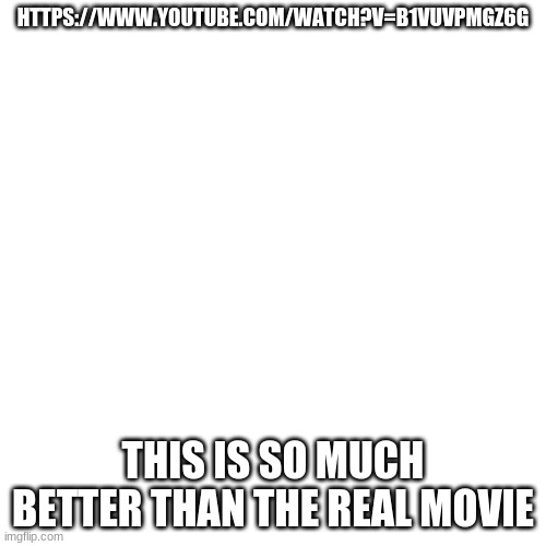 Blank Transparent Square Meme | HTTPS://WWW.YOUTUBE.COM/WATCH?V=B1VUVPMGZ6G; THIS IS SO MUCH BETTER THAN THE REAL MOVIE | image tagged in memes,blank transparent square | made w/ Imgflip meme maker
