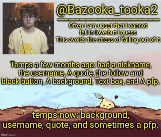 Its evolving, just backwards | Temps a few months ago: had a nickname, the username, A quote, the follow and block button, A background, Text box, and A pfp. temps now: background, username, quote, and sometimes a pfp. | image tagged in bazooka's cavetown temp | made w/ Imgflip meme maker