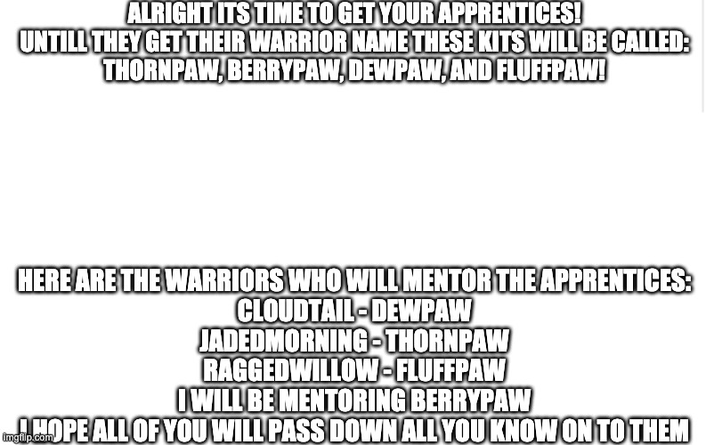 Apprentice time! | ALRIGHT ITS TIME TO GET YOUR APPRENTICES!

UNTILL THEY GET THEIR WARRIOR NAME THESE KITS WILL BE CALLED:

THORNPAW, BERRYPAW, DEWPAW, AND FLUFFPAW! HERE ARE THE WARRIORS WHO WILL MENTOR THE APPRENTICES:

CLOUDTAIL - DEWPAW
JADEDMORNING - THORNPAW
RAGGEDWILLOW - FLUFFPAW

I WILL BE MENTORING BERRYPAW

I HOPE ALL OF YOU WILL PASS DOWN ALL YOU KNOW ON TO THEM | image tagged in blank meme template | made w/ Imgflip meme maker