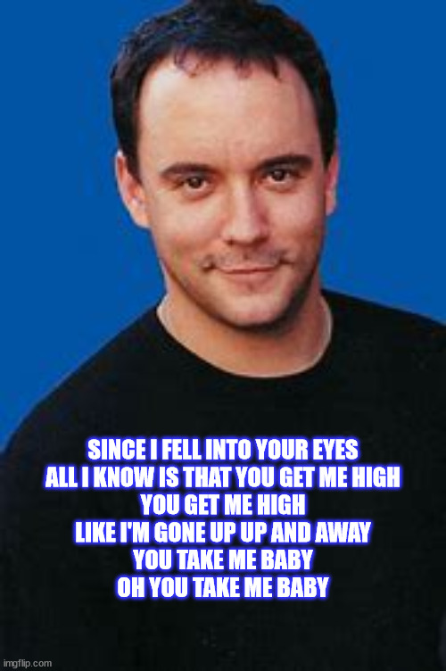 Dave Matthews: Up And Away | SINCE I FELL INTO YOUR EYES
ALL I KNOW IS THAT YOU GET ME HIGH
YOU GET ME HIGH
LIKE I'M GONE UP UP AND AWAY
YOU TAKE ME BABY
OH YOU TAKE ME BABY | image tagged in dmb,dave matthews band,dave matthews,eyes,high,baby | made w/ Imgflip meme maker