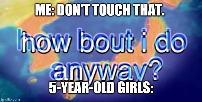That's annoying about them... | ME: DON'T TOUCH THAT. 5-YEAR-OLD GIRLS: | image tagged in how bout i do anyway | made w/ Imgflip meme maker