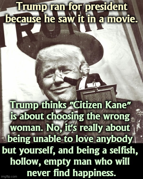 The unifillable emptiness. | Trump ran for president because he saw it in a movie. Trump thinks "Citizen Kane" 
is about choosing the wrong 
woman. No, it's really about 
being unable to love anybody 
but yourself, and being a selfish, 
hollow, empty man who will 
never find happiness. | image tagged in trump,empty,selfish,unhappy | made w/ Imgflip meme maker