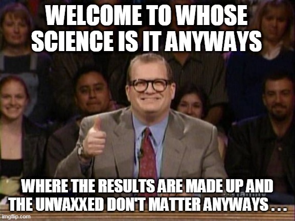Tune in tomorrow... | WELCOME TO WHOSE SCIENCE IS IT ANYWAYS; WHERE THE RESULTS ARE MADE UP AND THE UNVAXXED DON'T MATTER ANYWAYS . . . | image tagged in drew carey whose line | made w/ Imgflip meme maker