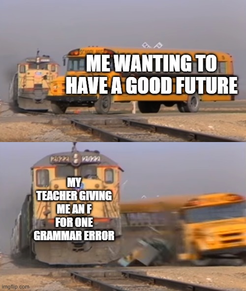 A train hitting a school bus | ME WANTING TO HAVE A GOOD FUTURE; MY TEACHER GIVING ME AN F FOR ONE GRAMMAR ERROR | image tagged in a train hitting a school bus | made w/ Imgflip meme maker
