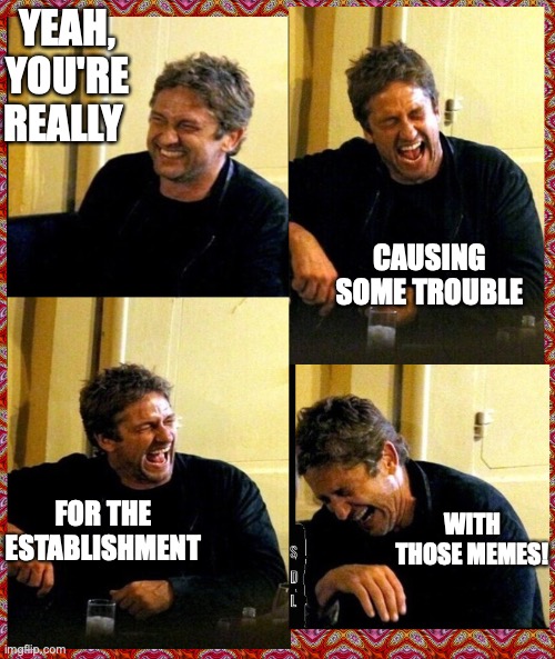 Gerard Butler and his Thunderous Laughs | YEAH, YOU'RE REALLY; CAUSING SOME TROUBLE; FOR THE ESTABLISHMENT; WITH THOSE MEMES! | image tagged in gerard butler and his thunderous laughs | made w/ Imgflip meme maker