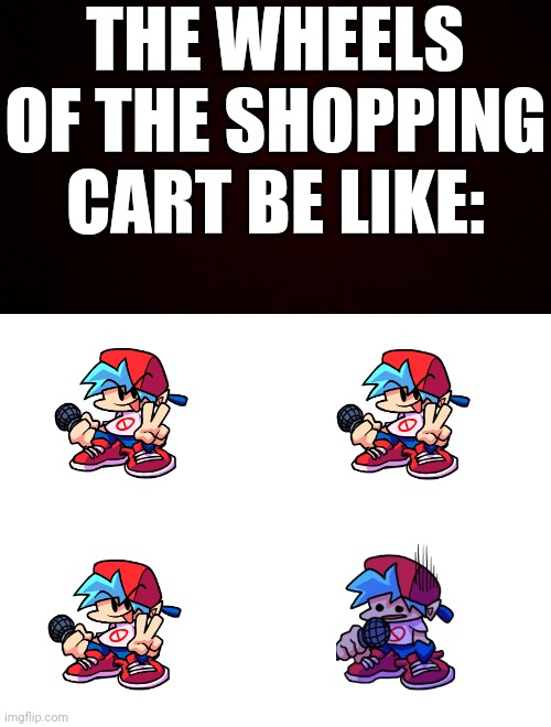 Wheels of a shopping cart be like: | THE WHEELS OF THE SHOPPING CART BE LIKE: | image tagged in free black blank template,blank white template,fnf,shopping cart | made w/ Imgflip meme maker