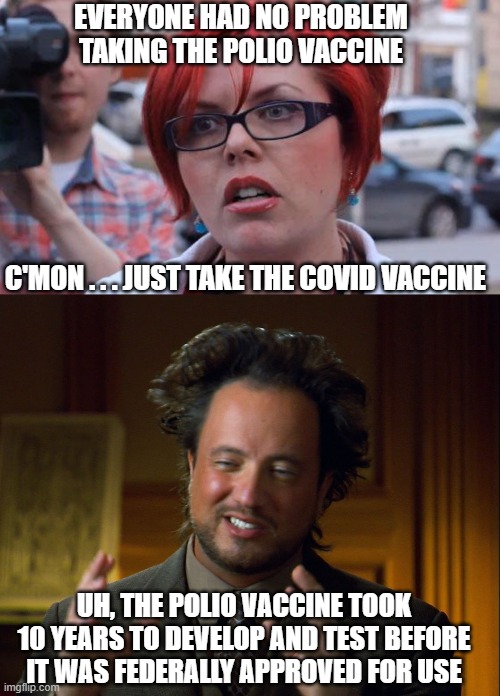 Follow the science | EVERYONE HAD NO PROBLEM TAKING THE POLIO VACCINE; C'MON . . . JUST TAKE THE COVID VACCINE; UH, THE POLIO VACCINE TOOK 10 YEARS TO DEVELOP AND TEST BEFORE IT WAS FEDERALLY APPROVED FOR USE | image tagged in angry feminist,liberals,biden,cdc,covid,vaccine | made w/ Imgflip meme maker