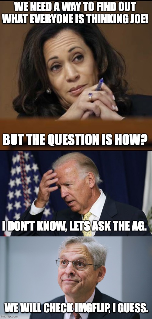 WE NEED A WAY TO FIND OUT WHAT EVERYONE IS THINKING JOE! BUT THE QUESTION IS HOW? I DON'T KNOW, LETS ASK THE AG. WE WILL CHECK IMGFLIP, I GUESS. | image tagged in kamala harris,joe biden worries,merrick garland | made w/ Imgflip meme maker
