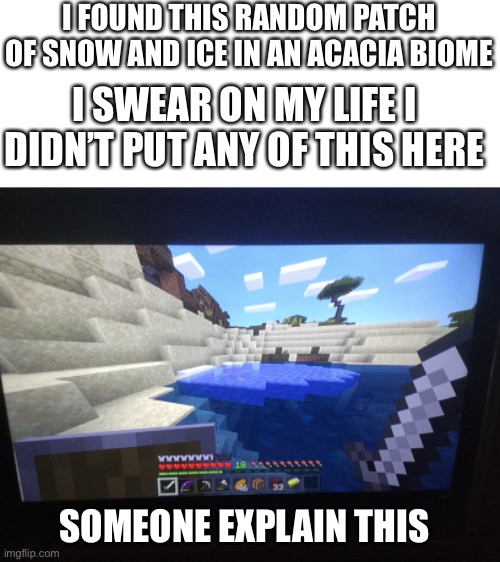 World’s Smallest Snow Biome Found in Minecraft | I FOUND THIS RANDOM PATCH OF SNOW AND ICE IN AN ACACIA BIOME; I SWEAR ON MY LIFE I DIDN’T PUT ANY OF THIS HERE; SOMEONE EXPLAIN THIS | image tagged in minecraft,excuse me what the heck,confusing | made w/ Imgflip meme maker