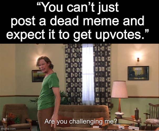 Challenge Accepted. | “You can’t just post a dead meme and expect it to get upvotes.” | image tagged in oh wow are you actually reading these tags | made w/ Imgflip meme maker