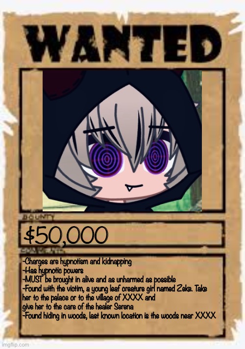The template is wanted poster deluxe | $50,000; -Charges are hypnotism and kidnapping
-Has hypnotic powers 
-MUST be brought in alive and as unharmed as possible 
-Found with the victim, a young leaf creature girl named Zeke. Take her to the palace or to the village of XXXX and give her to the care of the healer Serena
-Found hiding in woods, last known location is the woods near XXXX | image tagged in wanted poster deluxe | made w/ Imgflip meme maker
