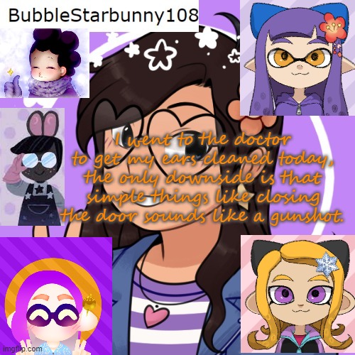 Bubble's template 5.0 | I went to the doctor to get my ears cleaned today, the only downside is that simple things like closing the door sounds like a gunshot. | image tagged in bubble's template 5 0 | made w/ Imgflip meme maker