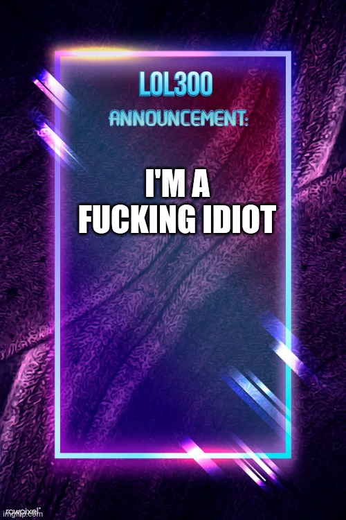 lol300 announcement | I'M A FUCKING IDIOT | image tagged in lol300 announcement | made w/ Imgflip meme maker