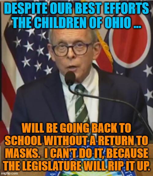 Mike DeWine | DESPITE OUR BEST EFFORTS THE CHILDREN OF OHIO ... WILL BE GOING BACK TO SCHOOL WITHOUT A RETURN TO MASKS.  I CAN'T DO IT, BECAUSE THE LEGISLATURE WILL RIP IT UP. | image tagged in mike dewine | made w/ Imgflip meme maker