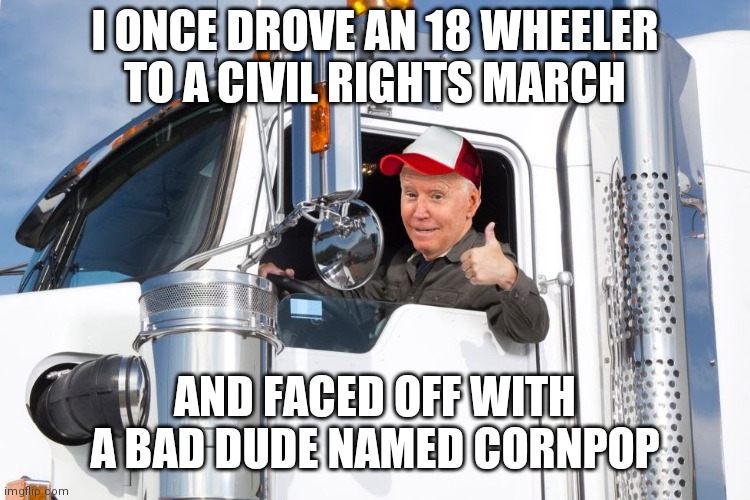 I believe it! | I ONCE DROVE AN 18 WHEELER
TO A CIVIL RIGHTS MARCH; AND FACED OFF WITH A BAD DUDE NAMED CORNPOP | image tagged in biden,democrats,joe biden,creep joe | made w/ Imgflip meme maker
